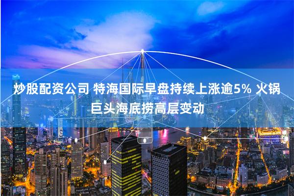 炒股配资公司 特海国际早盘持续上涨逾5% 火锅巨头海底捞高层变动