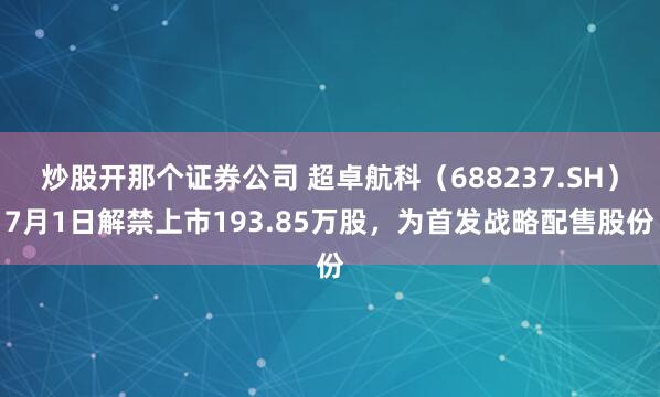炒股开那个证券公司 超卓航科（688237.SH）7月1日解禁上市193.85万股，为首发战略配售股份