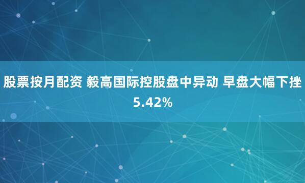 股票按月配资 毅高国际控股盘中异动 早盘大幅下挫5.42%
