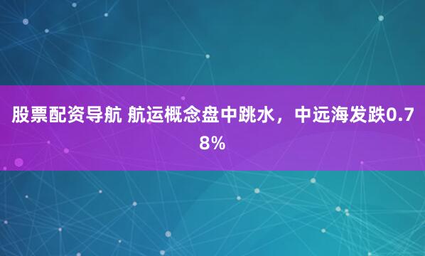 股票配资导航 航运概念盘中跳水，中远海发跌0.78%