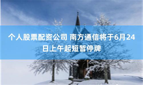 个人股票配资公司 南方通信将于6月24日上午起短暂停牌