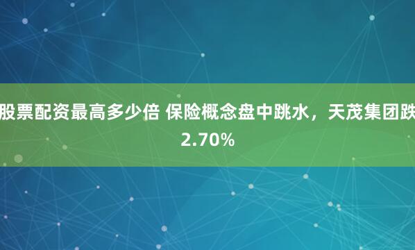 股票配资最高多少倍 保险概念盘中跳水，天茂集团跌2.70%