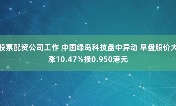 股票配资公司工作 中国绿岛科技盘中异动 早盘股价大涨10.47%报0.950港元