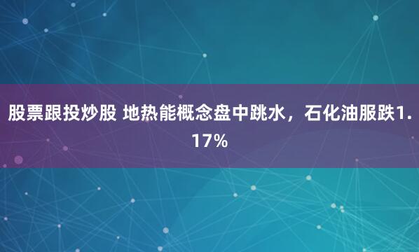 股票跟投炒股 地热能概念盘中跳水，石化油服跌1.17%