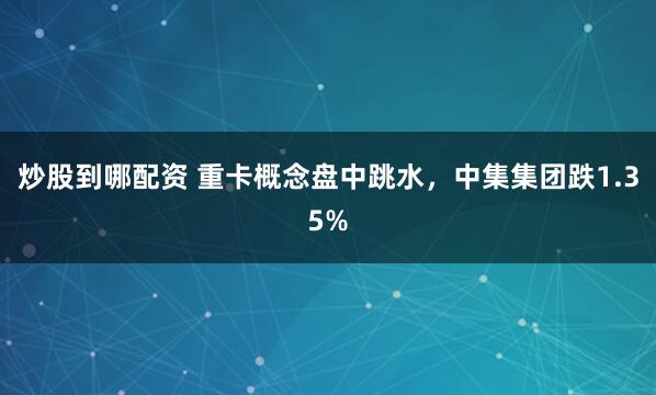 炒股到哪配资 重卡概念盘中跳水，中集集团跌1.35%