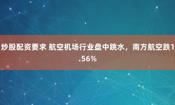 炒股配资要求 航空机场行业盘中跳水，南方航空跌1.56%