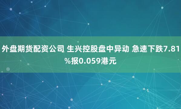 外盘期货配资公司 生兴控股盘中异动 急速下跌7.81%报0.059港元