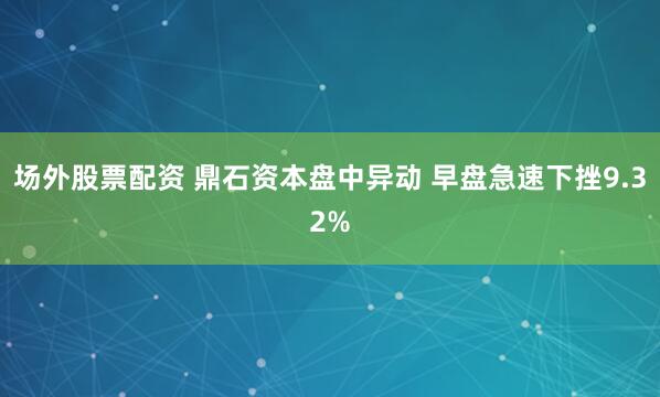 场外股票配资 鼎石资本盘中异动 早盘急速下挫9.32%
