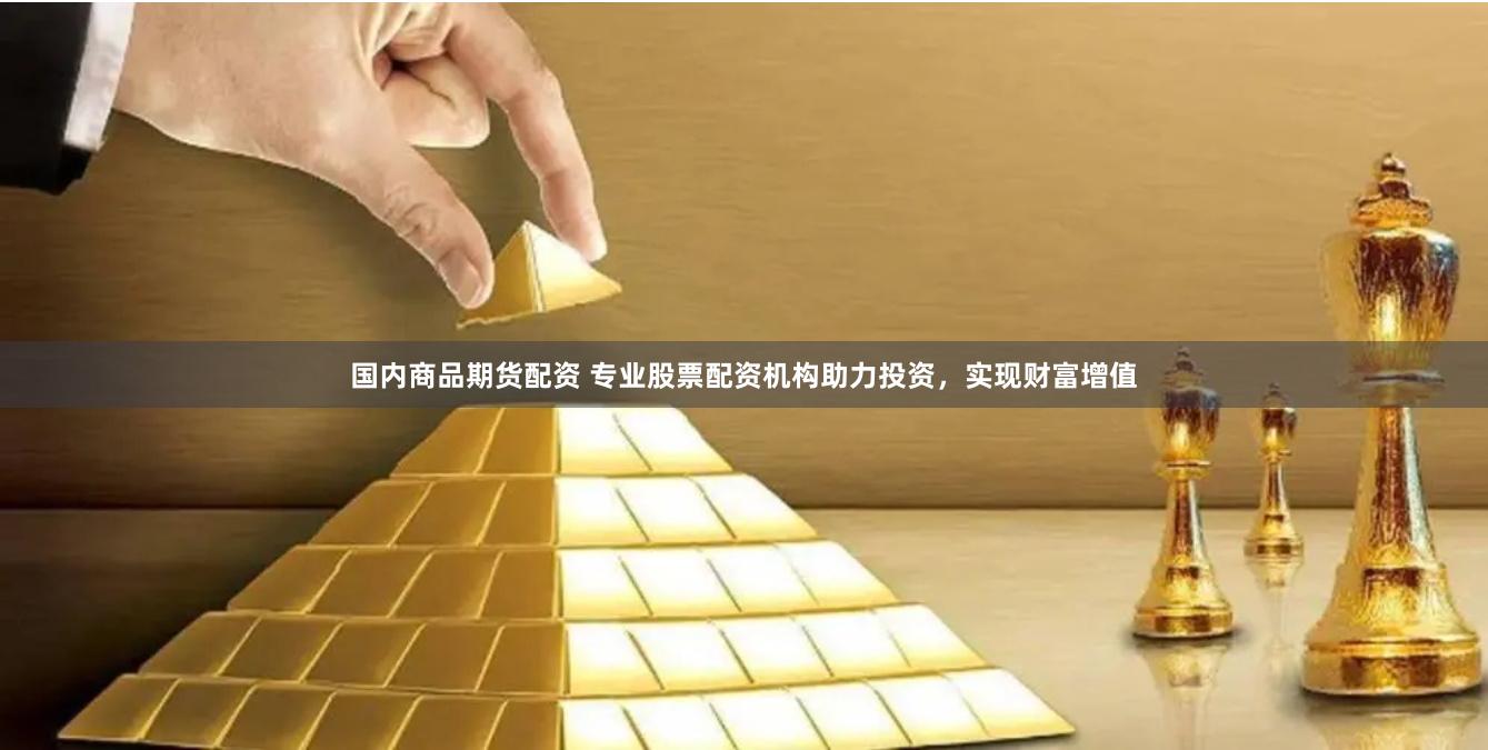 国内商品期货配资 专业股票配资机构助力投资，实现财富增值