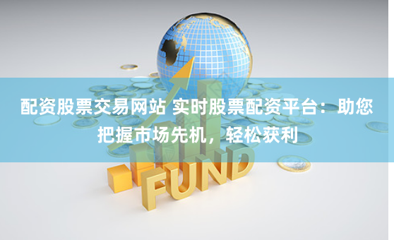 配资股票交易网站 实时股票配资平台：助您把握市场先机，轻松获利