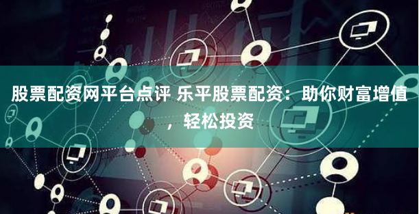 股票配资网平台点评 乐平股票配资：助你财富增值，轻松投资
