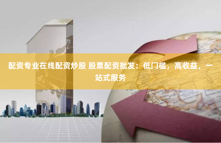 配资专业在线配资炒股 股票配资批发：低门槛，高收益，一站式服务