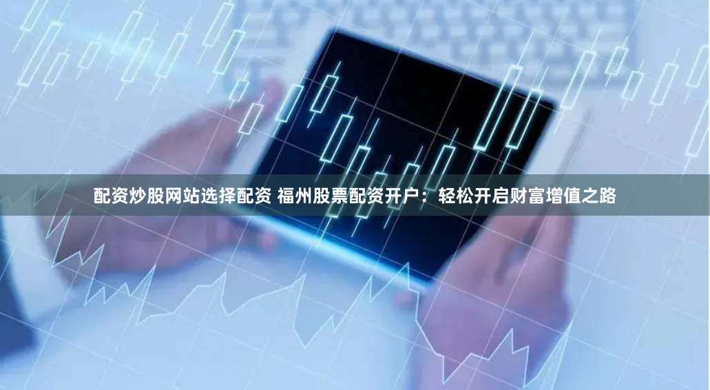 配资炒股网站选择配资 福州股票配资开户：轻松开启财富增值之路