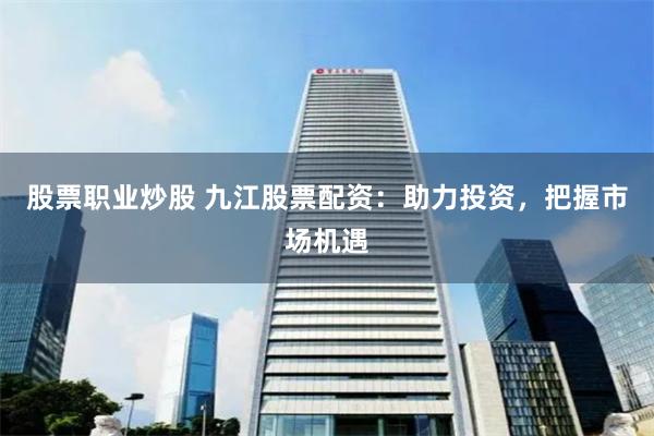 股票职业炒股 九江股票配资：助力投资，把握市场机遇