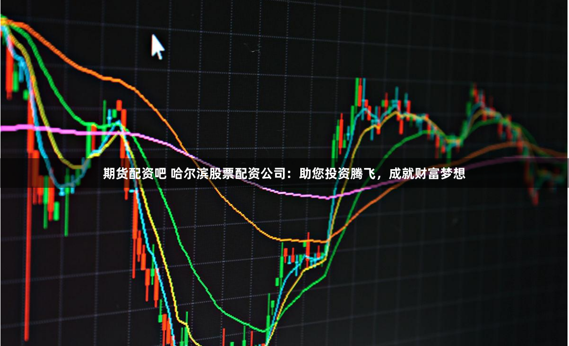 期货配资吧 哈尔滨股票配资公司：助您投资腾飞，成就财富梦想