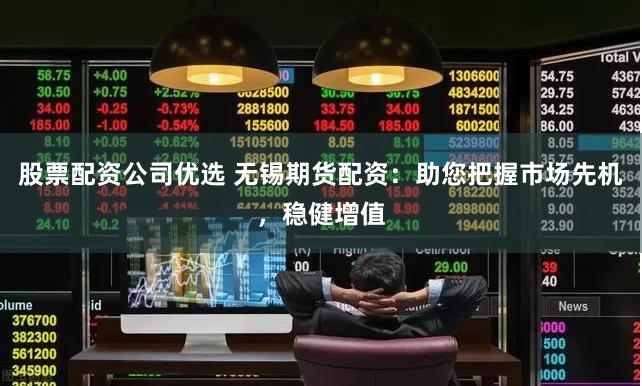 股票配资公司优选 无锡期货配资：助您把握市场先机，稳健增值