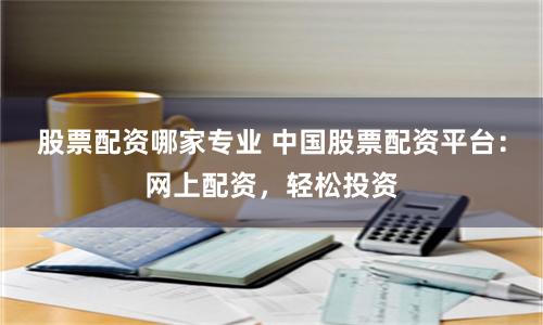 股票配资哪家专业 中国股票配资平台：网上配资，轻松投资