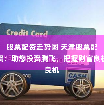 股票配资走势图 天津股票配资：助您投资腾飞，把握财富良机
