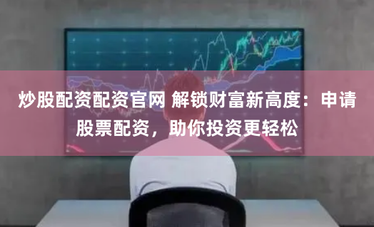 炒股配资配资官网 解锁财富新高度：申请股票配资，助你投资更轻松