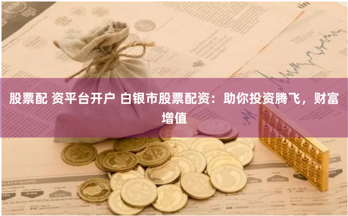 股票配 资平台开户 白银市股票配资：助你投资腾飞，财富增值