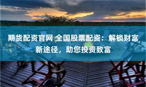 期货配资官网 全国股票配资:解锁财富新途径,助您投资致富