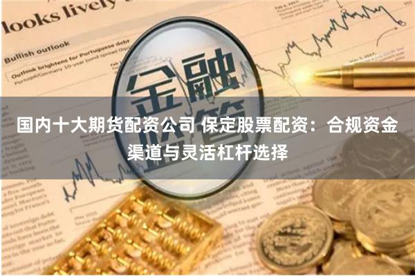 国内十大期货配资公司 保定股票配资：合规资金渠道与灵活杠杆选择