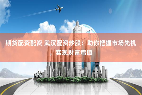 期货配资配资 武汉配资炒股：助你把握市场先机，实现财富增值