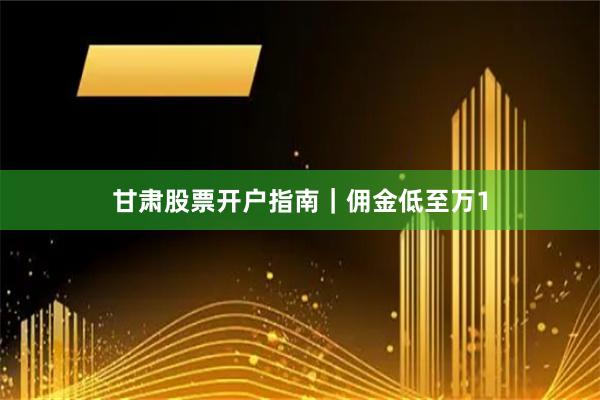 甘肃股票开户指南｜佣金低至万1