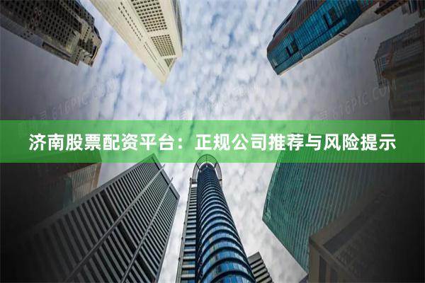 济南股票配资平台：正规公司推荐与风险提示